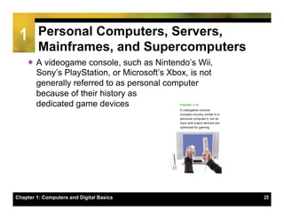 1       Personal Computers, Servers,
         Mainframes, and Supercomputers
    ï A videogame console, such as Nintendo’s Wii,
       Sony’s PlayStation, or Microsoft’s Xbox, is not
       generally referred to as personal computer
       because of their history as
       dedicated game devices




Chapter 1: Computers and Digital Basics                  25
 