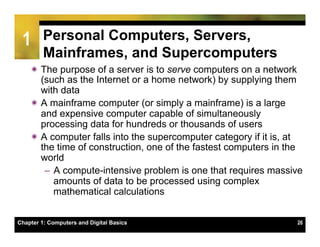 1       Personal Computers, Servers,
         Mainframes, and Supercomputers
    ï The purpose of a server is to serve computers on a network
       (such as the Internet or a home network) by supplying them
       with data
    ï A mainframe computer (or simply a mainframe) is a large
       and expensive computer capable of simultaneously
       processing data for hundreds or thousands of users
    ï A computer falls into the supercomputer category if it is, at
       the time of construction, one of the fastest computers in the
       world
        –  A compute-intensive problem is one that requires massive
           amounts of data to be processed using complex
           mathematical calculations


Chapter 1: Computers and Digital Basics                           26
 