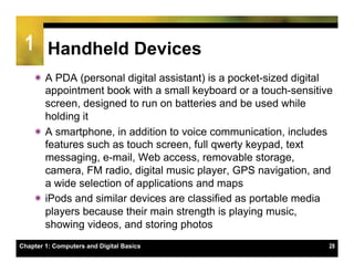 1 Handheld Devices
    ï A PDA (personal digital assistant) is a pocket-sized digital
       appointment book with a small keyboard or a touch-sensitive
       screen, designed to run on batteries and be used while
       holding it
    ï A smartphone, in addition to voice communication, includes
       features such as touch screen, full qwerty keypad, text
       messaging, e-mail, Web access, removable storage,
       camera, FM radio, digital music player, GPS navigation, and
       a wide selection of applications and maps
    ï iPods and similar devices are classified as portable media
       players because their main strength is playing music,
       showing videos, and storing photos
Chapter 1: Computers and Digital Basics                           28
 