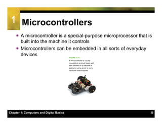 1 Microcontrollers
    ï A microcontroller is a special-purpose microprocessor that is
       built into the machine it controls
    ï Microcontrollers can be embedded in all sorts of everyday
       devices




Chapter 1: Computers and Digital Basics                            30
 