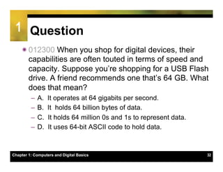 1 Question
    ï 012300 When you shop for digital devices, their
       capabilities are often touted in terms of speed and
       capacity. Suppose you’re shopping for a USB Flash
       drive. A friend recommends one that’s 64 GB. What
       does that mean?
         –  A.    It operates at 64 gigabits per second.
         –  B.    It holds 64 billion bytes of data.
         –  C.    It holds 64 million 0s and 1s to represent data.
         –  D.    It uses 64-bit ASCII code to hold data.



Chapter 1: Computers and Digital Basics                              32
 