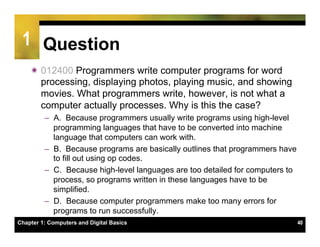 1 Question
    ï 012400 Programmers write computer programs for word
       processing, displaying photos, playing music, and showing
       movies. What programmers write, however, is not what a
       computer actually processes. Why is this the case?
         –  A. Because programmers usually write programs using high-level
            programming languages that have to be converted into machine
            language that computers can work with.
         –  B. Because programs are basically outlines that programmers have
            to fill out using op codes.
         –  C. Because high-level languages are too detailed for computers to
            process, so programs written in these languages have to be
            simplified.
         –  D. Because computer programmers make too many errors for
            programs to run successfully.
Chapter 1: Computers and Digital Basics                                         40
 