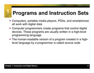 1 Programs and Instruction Sets
    ï Computers, portable media players, PDAs, and smartphones
       all work with digital data
    ï Computer programmers create programs that control digital
       devices. These programs are usually written in a high-level
       programming language
    ï The human-readable version of a program created in a high-
       level language by a programmer is called source code




Chapter 1: Computers and Digital Basics                         41
 