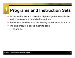 1 Programs and Instruction Sets
    ï An instruction set is a collection of preprogrammed activities
       a microprocessor is hardwired to perform
    ï Each instruction has a corresponding sequence of 0s and 1s
    ï The end product is called machine code
        –  1s and 0s




Chapter 1: Computers and Digital Basics                             43
 
