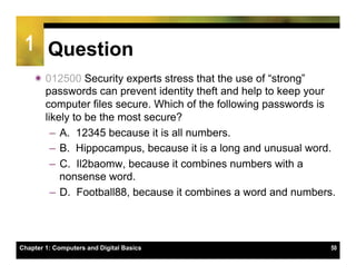 1 Question
    ï 012500 Security experts stress that the use of “strong”
       passwords can prevent identity theft and help to keep your
       computer files secure. Which of the following passwords is
       likely to be the most secure?
         –  A. 12345 because it is all numbers.
         –  B. Hippocampus, because it is a long and unusual word.
         –  C. Il2baomw, because it combines numbers with a
            nonsense word.
         –  D. Football88, because it combines a word and numbers.




Chapter 1: Computers and Digital Basics                          50
 