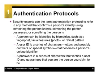 1 Authentication Protocols
    ï Security experts use the term authentication protocol to refer
       to any method that confirms a person’s identity using
       something the person knows, something the person
       possesses, or something the person is
        –  A person can be identified by biometrics, such as a
           fingerprint, facial features (photo), or retinal pattern
        –  A user ID is a series of characters—letters and possibly
           numbers or special symbols—that becomes a person’s
           unique identifier
        –  A password is a series of characters that verifies a user
           ID and guarantees that you are the person you claim to
           be
Chapter 1: Computers and Digital Basics                             51
 