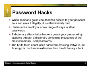 1 Password Hacks
    ï When someone gains unauthorized access to your personal
       data and uses it illegally, it is called identity theft
    ï Hackers can employ a whole range of ways to steal
       passwords
    ï A dictionary attack helps hackers guess your password by
       stepping through a dictionary containing thousands of the
       most commonly used passwords
    ï The brute force attack uses password-cracking software, but
       its range is much more extensive than the dictionary attack




Chapter 1: Computers and Digital Basics                          53
 