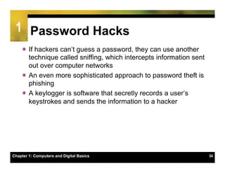 1 Password Hacks
    ï If hackers can’t guess a password, they can use another
       technique called sniffing, which intercepts information sent
       out over computer networks
    ï An even more sophisticated approach to password theft is
       phishing
    ï A keylogger is software that secretly records a user’s
       keystrokes and sends the information to a hacker




Chapter 1: Computers and Digital Basics                               54
 