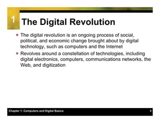 1 The Digital Revolution
    ï The digital revolution is an ongoing process of social,
       political, and economic change brought about by digital
       technology, such as computers and the Internet
    ï Revolves around a constellation of technologies, including
       digital electronics, computers, communications networks, the
       Web, and digitization




Chapter 1: Computers and Digital Basics                           8
 