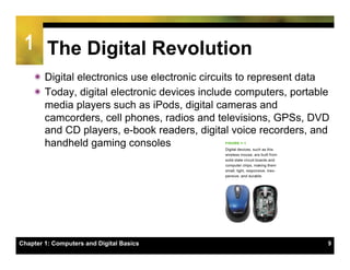 1 The Digital Revolution
    ï Digital electronics use electronic circuits to represent data
    ï Today, digital electronic devices include computers, portable
       media players such as iPods, digital cameras and
       camcorders, cell phones, radios and televisions, GPSs, DVD
       and CD players, e-book readers, digital voice recorders, and
       handheld gaming consoles




Chapter 1: Computers and Digital Basics                            9
 