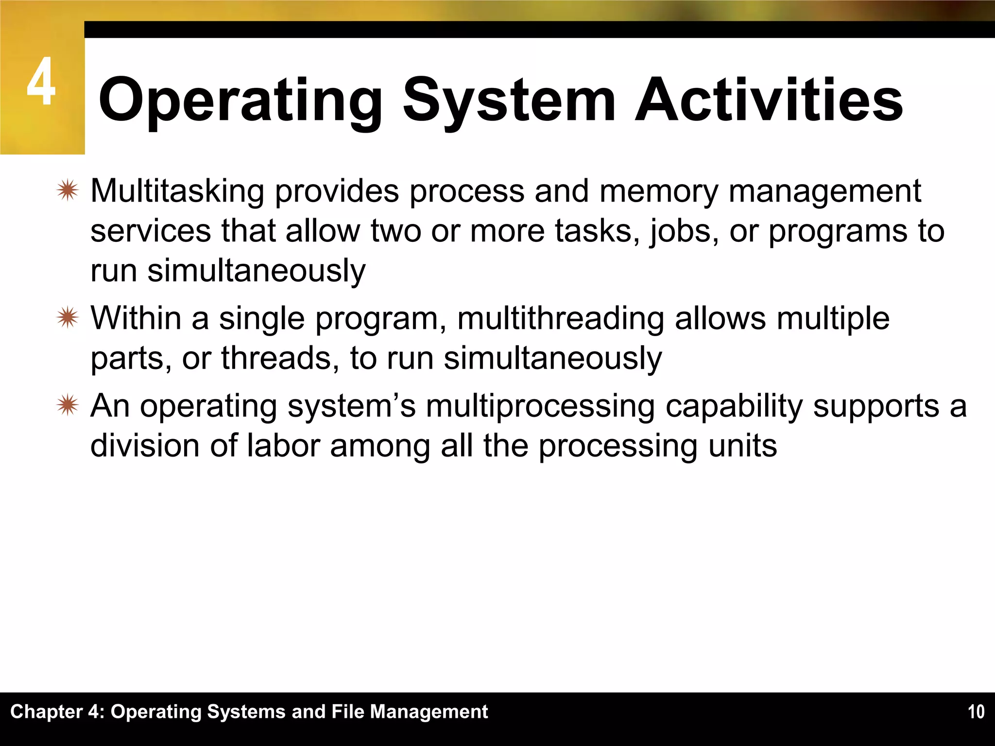 4 Operating System Activities
     Multitasking provides process and memory management
      services that allow two or more tasks, jobs, or programs to
      run simultaneously
     Within a single program, multithreading allows multiple
      parts, or threads, to run simultaneously
     An operating system’s multiprocessing capability supports a
      division of labor among all the processing units




Chapter 4: Operating Systems and File Management                10
 
