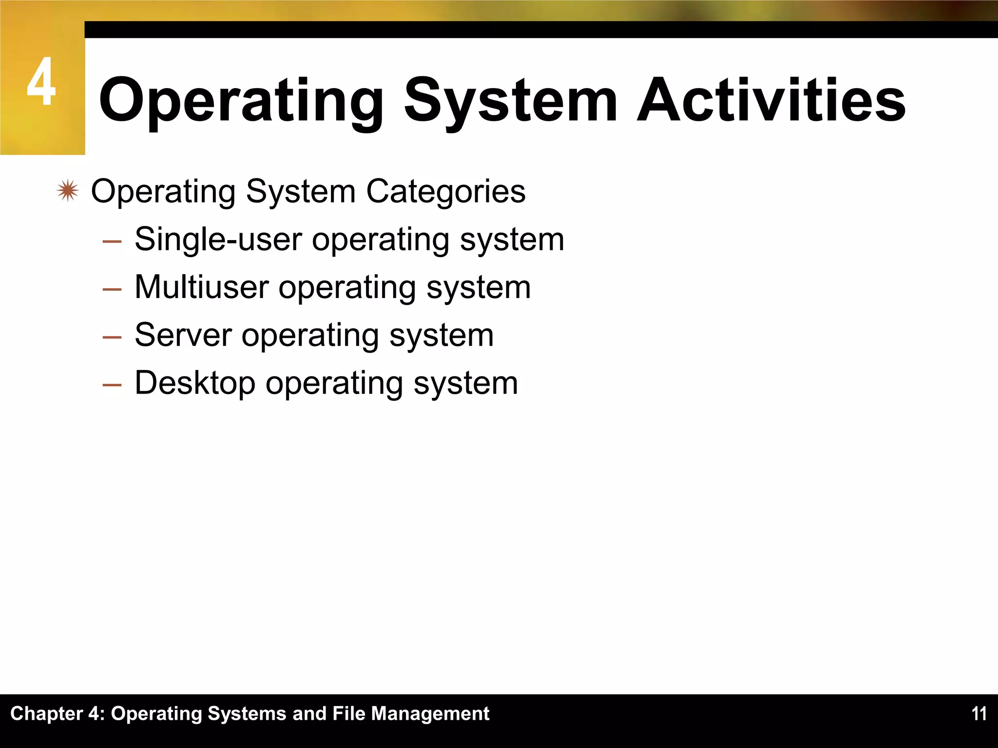 4 Operating System Activities
     Operating System Categories
      – Single-user operating system
      – Multiuser operating system
      – Server operating system
      – Desktop operating system




Chapter 4: Operating Systems and File Management   11
 