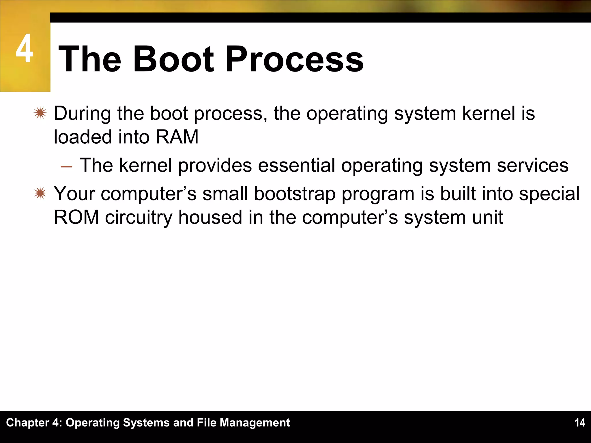 4 The Boot Process
     During the boot process, the operating system kernel is
      loaded into RAM
       – The kernel provides essential operating system services
     Your computer’s small bootstrap program is built into special
      ROM circuitry housed in the computer’s system unit




Chapter 4: Operating Systems and File Management                  14
 