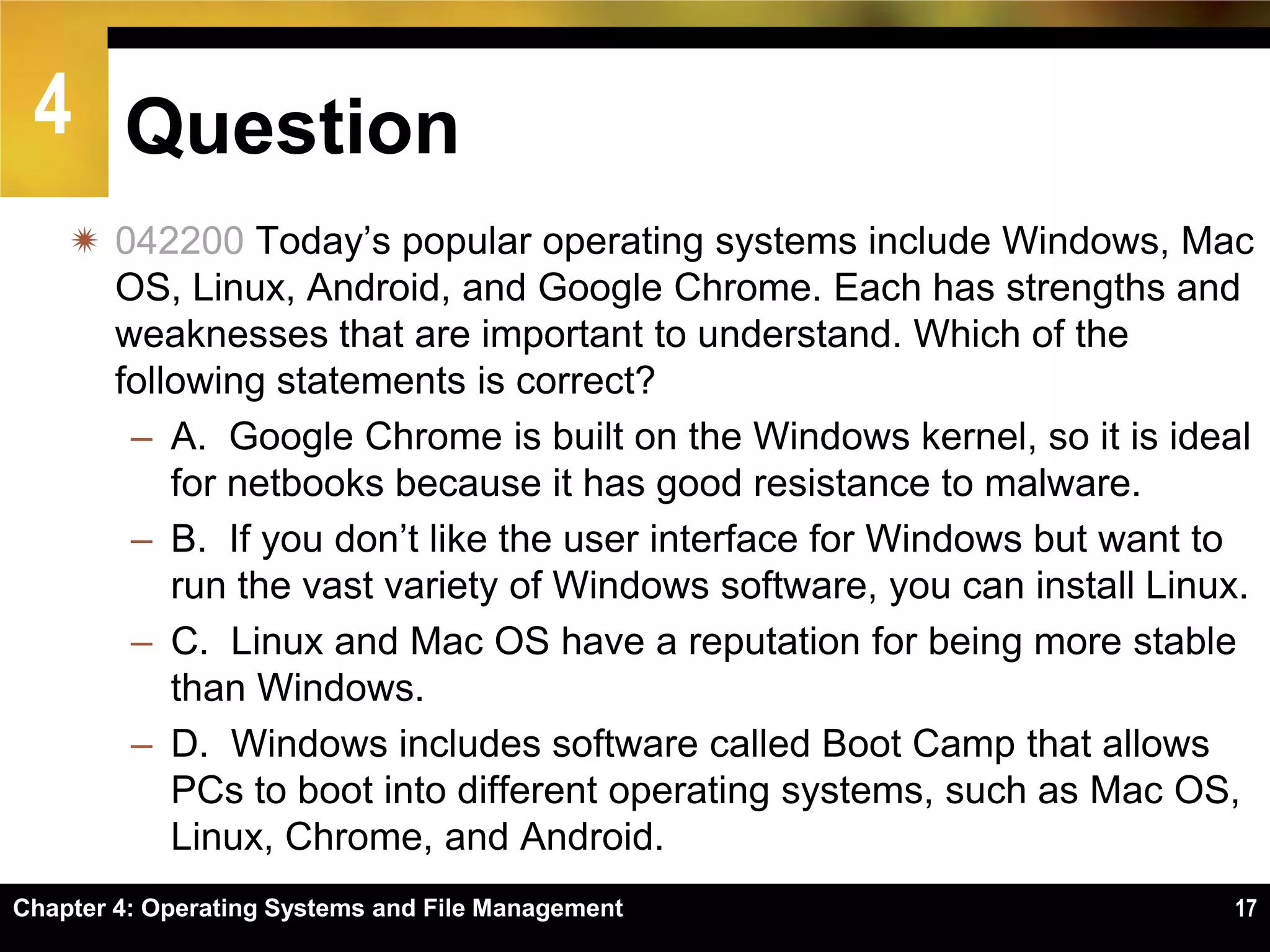 4 Question
     042200 Today’s popular operating systems include Windows, Mac
      OS, Linux, Android, and Google Chrome. Each has strengths and
      weaknesses that are important to understand. Which of the
      following statements is correct?
       – A. Google Chrome is built on the Windows kernel, so it is ideal
          for netbooks because it has good resistance to malware.
       – B. If you don’t like the user interface for Windows but want to
          run the vast variety of Windows software, you can install Linux.
       – C. Linux and Mac OS have a reputation for being more stable
          than Windows.
       – D. Windows includes software called Boot Camp that allows
          PCs to boot into different operating systems, such as Mac OS,
          Linux, Chrome, and Android.
Chapter 4: Operating Systems and File Management                        17
 