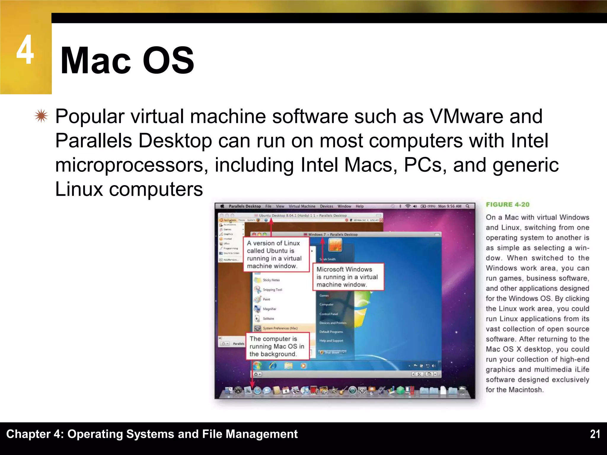 4 Mac OS
     Popular virtual machine software such as VMware and
      Parallels Desktop can run on most computers with Intel
      microprocessors, including Intel Macs, PCs, and generic
      Linux computers




Chapter 4: Operating Systems and File Management                21
 