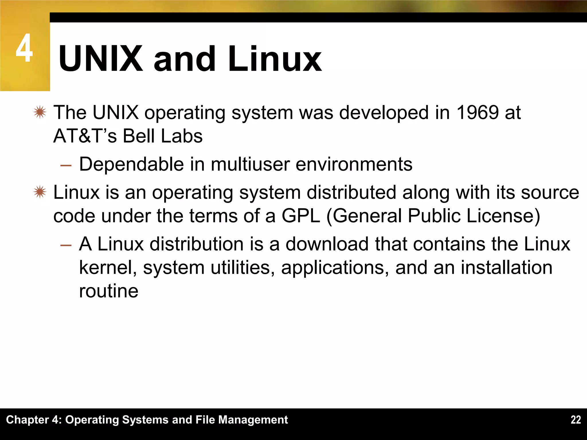 4 UNIX and Linux
     The UNIX operating system was developed in 1969 at
      AT&T’s Bell Labs
       – Dependable in multiuser environments
     Linux is an operating system distributed along with its source
      code under the terms of a GPL (General Public License)
       – A Linux distribution is a download that contains the Linux
         kernel, system utilities, applications, and an installation
         routine




Chapter 4: Operating Systems and File Management                  22
 