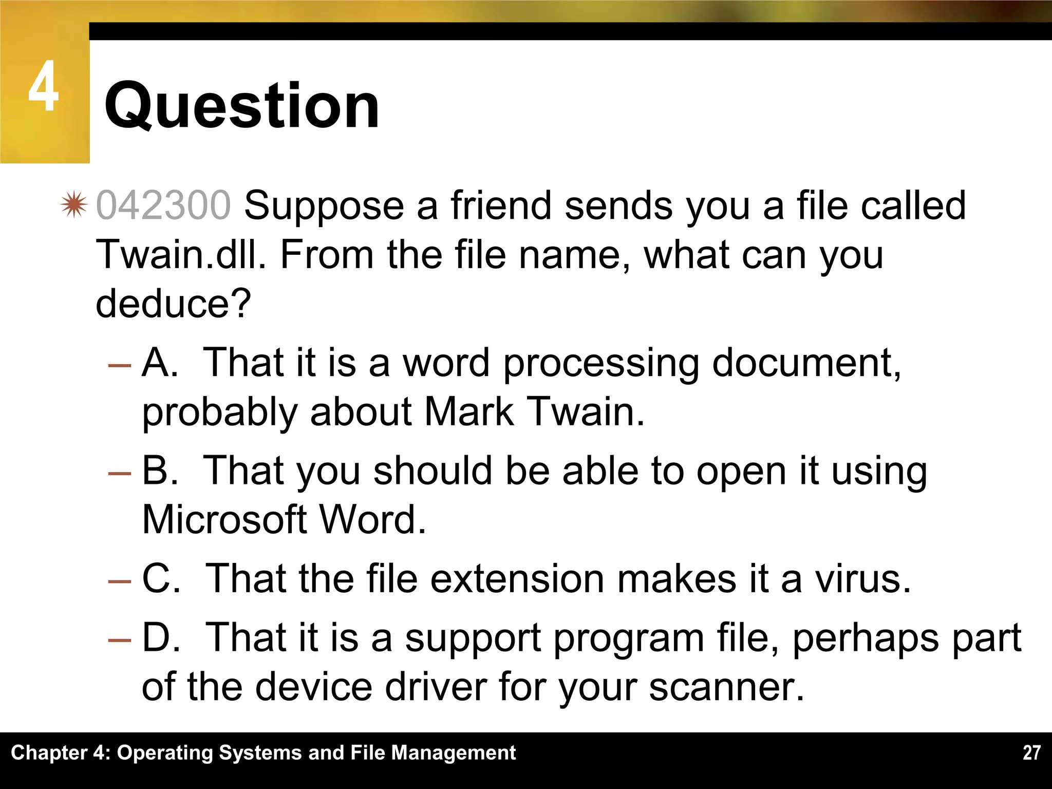 4 Question
    042300 Suppose a friend sends you a file called
     Twain.dll. From the file name, what can you
     deduce?
      – A. That it is a word processing document,
        probably about Mark Twain.
      – B. That you should be able to open it using
        Microsoft Word.
      – C. That the file extension makes it a virus.
      – D. That it is a support program file, perhaps part
        of the device driver for your scanner.
Chapter 4: Operating Systems and File Management             27
 
