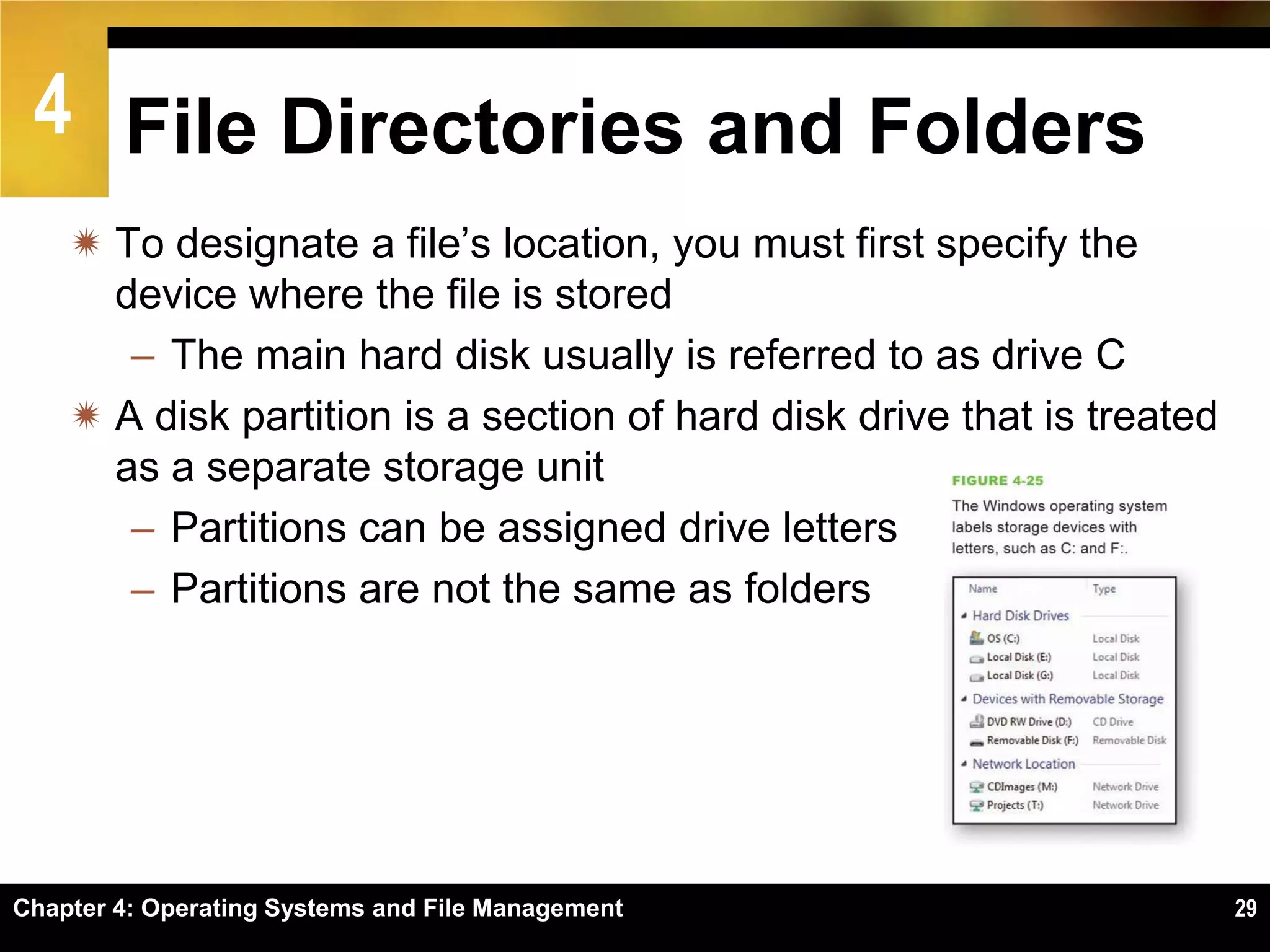 4 File Directories and Folders
     To designate a file’s location, you must first specify the
      device where the file is stored
       – The main hard disk usually is referred to as drive C
     A disk partition is a section of hard disk drive that is treated
      as a separate storage unit
       – Partitions can be assigned drive letters
       – Partitions are not the same as folders




Chapter 4: Operating Systems and File Management                         29
 