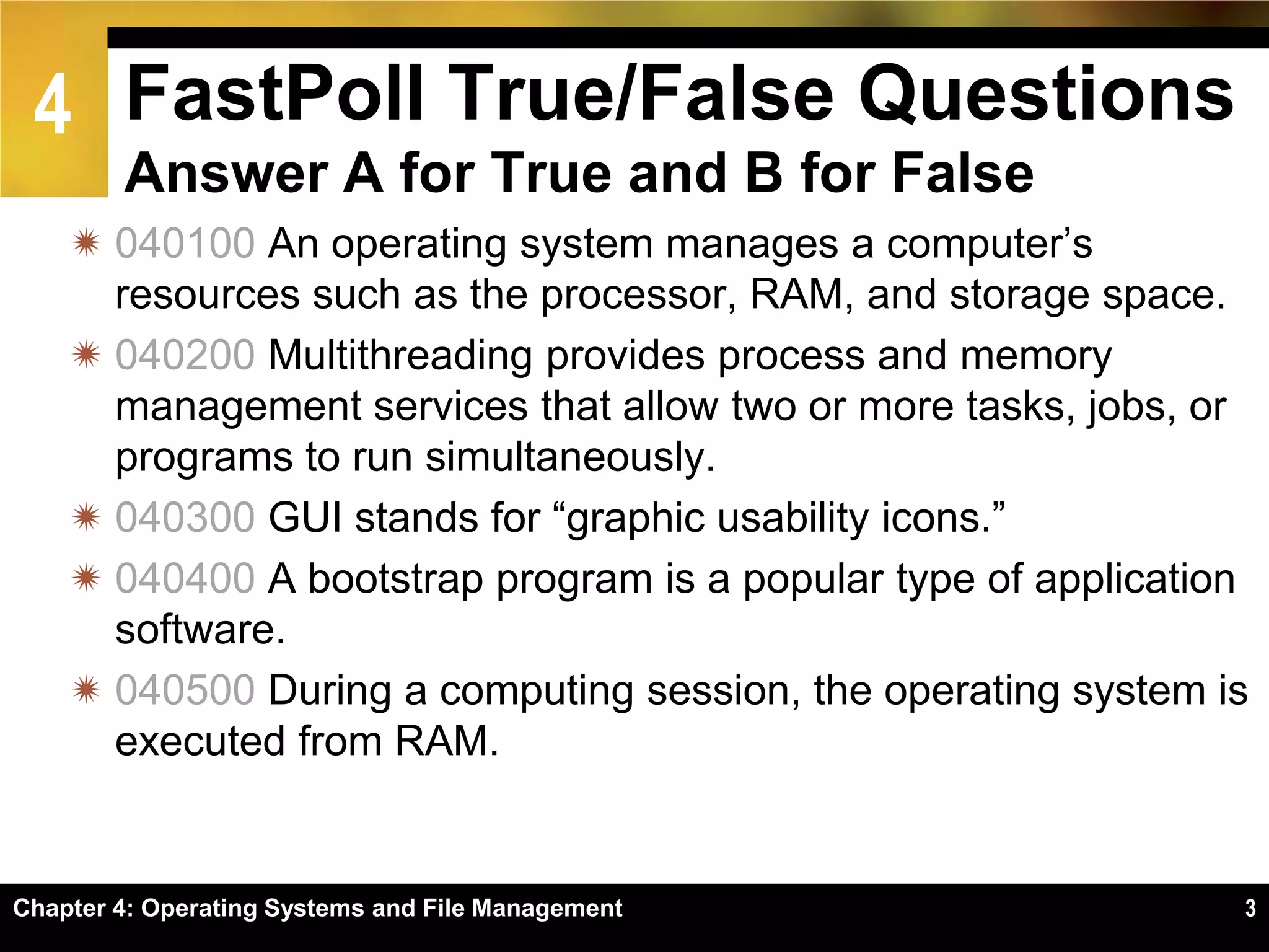 4 FastPoll True/False Questions
        Answer A for True and B for False
     040100 An operating system manages a computer’s
      resources such as the processor, RAM, and storage space.
     040200 Multithreading provides process and memory
      management services that allow two or more tasks, jobs, or
      programs to run simultaneously.
     040300 GUI stands for ―graphic usability icons.‖
     040400 A bootstrap program is a popular type of application
      software.
     040500 During a computing session, the operating system is
      executed from RAM.


Chapter 4: Operating Systems and File Management                3
 