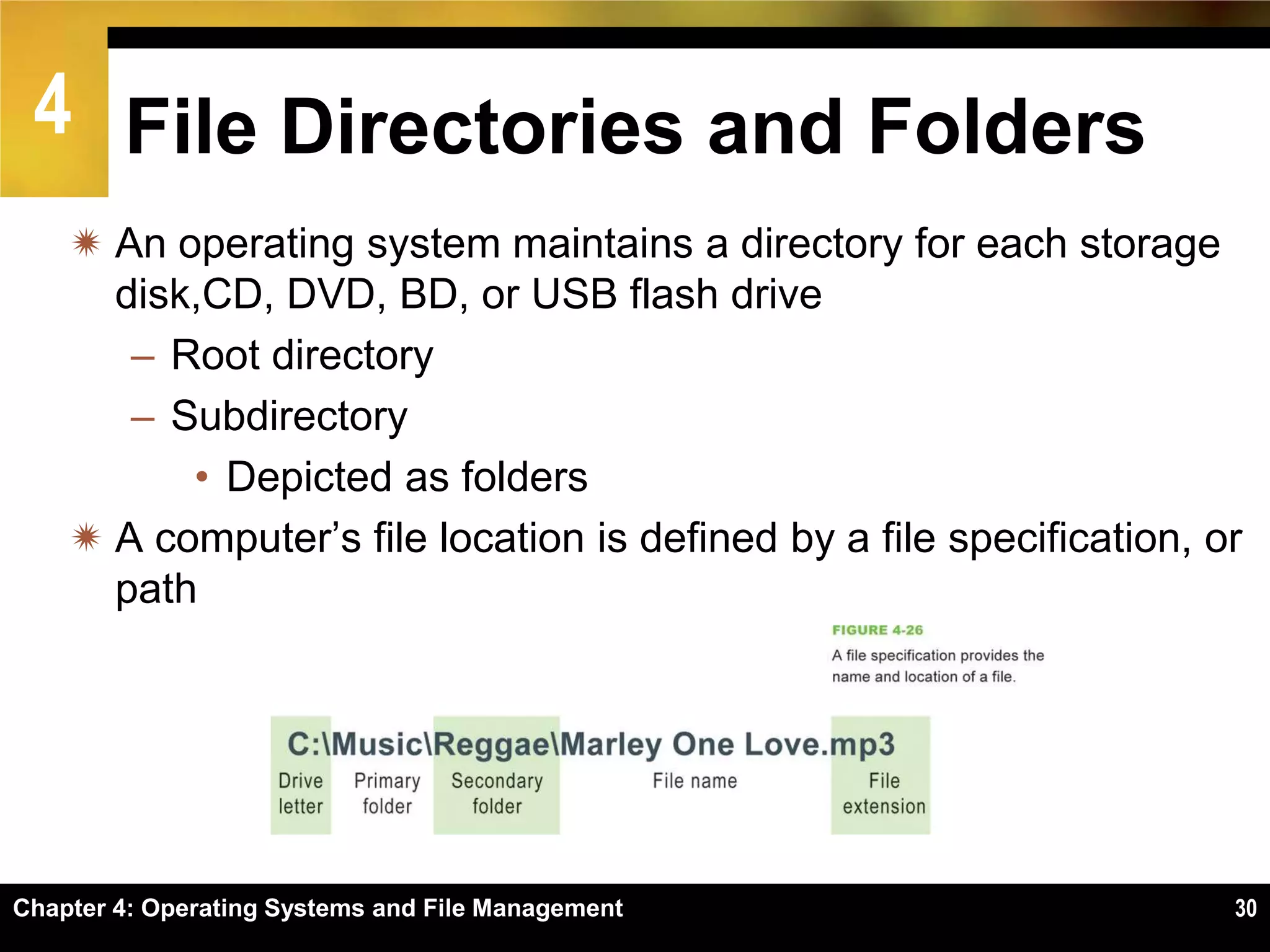4 File Directories and Folders
     An operating system maintains a directory for each storage
      disk,CD, DVD, BD, or USB flash drive
       – Root directory
       – Subdirectory
          • Depicted as folders
     A computer’s file location is defined by a file specification, or
      path




Chapter 4: Operating Systems and File Management                      30
 
