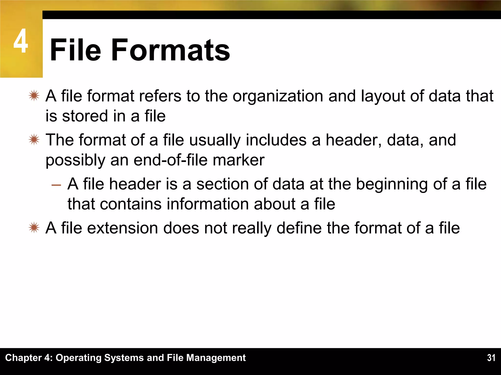 4 File Formats
     A file format refers to the organization and layout of data that
      is stored in a file
     The format of a file usually includes a header, data, and
      possibly an end-of-file marker
       – A file header is a section of data at the beginning of a file
          that contains information about a file
     A file extension does not really define the format of a file




Chapter 4: Operating Systems and File Management                     31
 