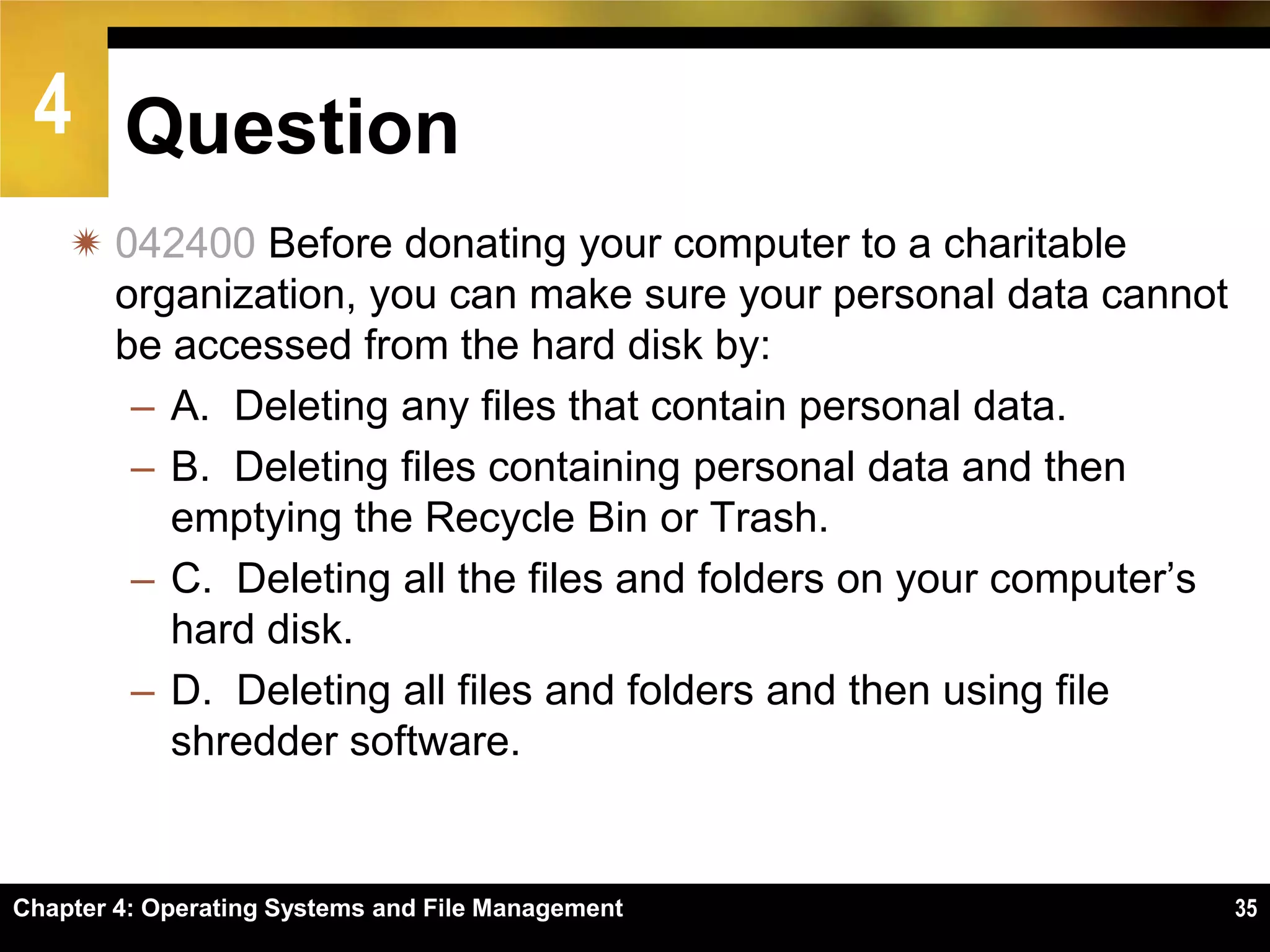 4 Question
     042400 Before donating your computer to a charitable
      organization, you can make sure your personal data cannot
      be accessed from the hard disk by:
       – A. Deleting any files that contain personal data.
       – B. Deleting files containing personal data and then
         emptying the Recycle Bin or Trash.
       – C. Deleting all the files and folders on your computer’s
         hard disk.
       – D. Deleting all files and folders and then using file
         shredder software.


Chapter 4: Operating Systems and File Management                    35
 