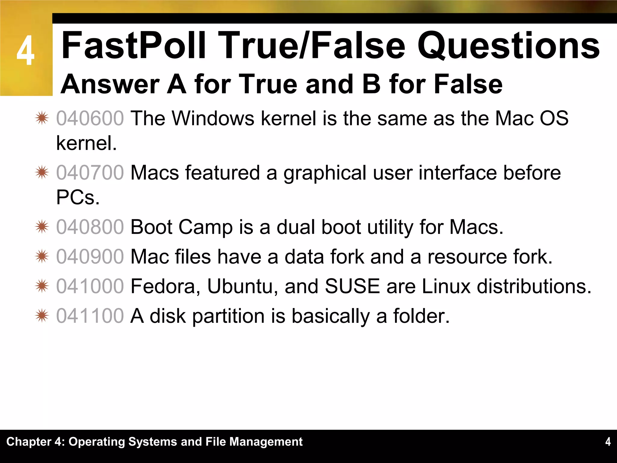 4 FastPoll True/False Questions
        Answer A for True and B for False
     040600 The Windows kernel is the same as the Mac OS
      kernel.
     040700 Macs featured a graphical user interface before
      PCs.
     040800 Boot Camp is a dual boot utility for Macs.
     040900 Mac files have a data fork and a resource fork.
     041000 Fedora, Ubuntu, and SUSE are Linux distributions.
     041100 A disk partition is basically a folder.




Chapter 4: Operating Systems and File Management                 4
 