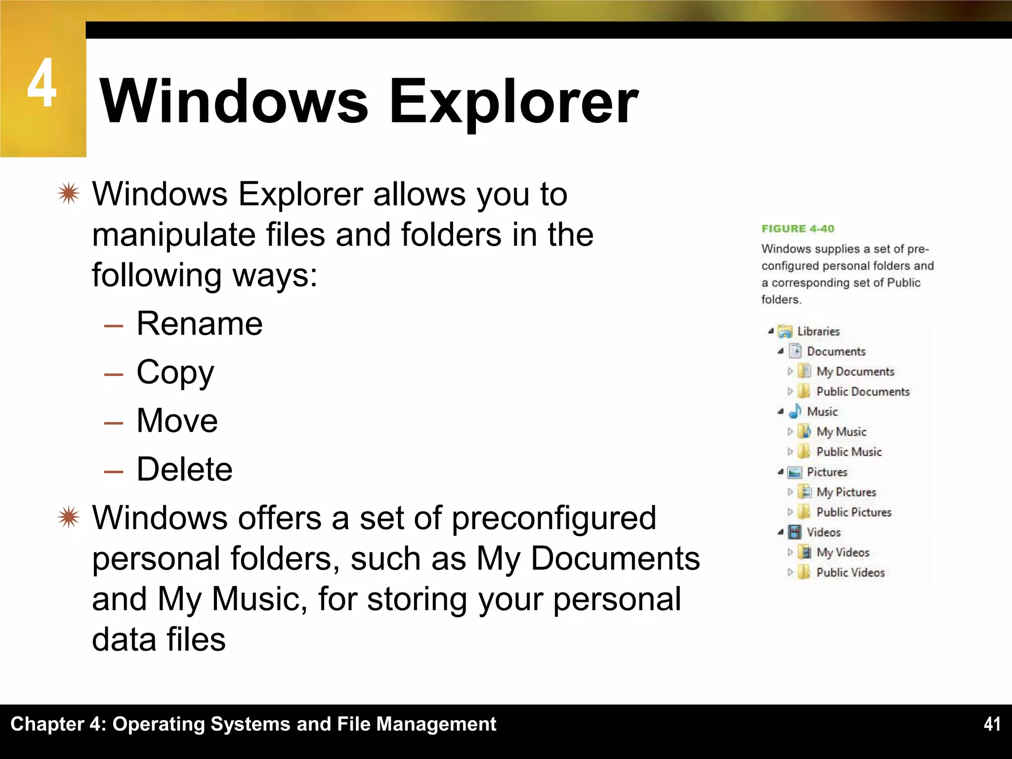 4 Windows Explorer
     Windows Explorer allows you to
      manipulate files and folders in the
      following ways:
       – Rename
       – Copy
       – Move
       – Delete
     Windows offers a set of preconfigured
      personal folders, such as My Documents
      and My Music, for storing your personal
      data files

Chapter 4: Operating Systems and File Management   41
 