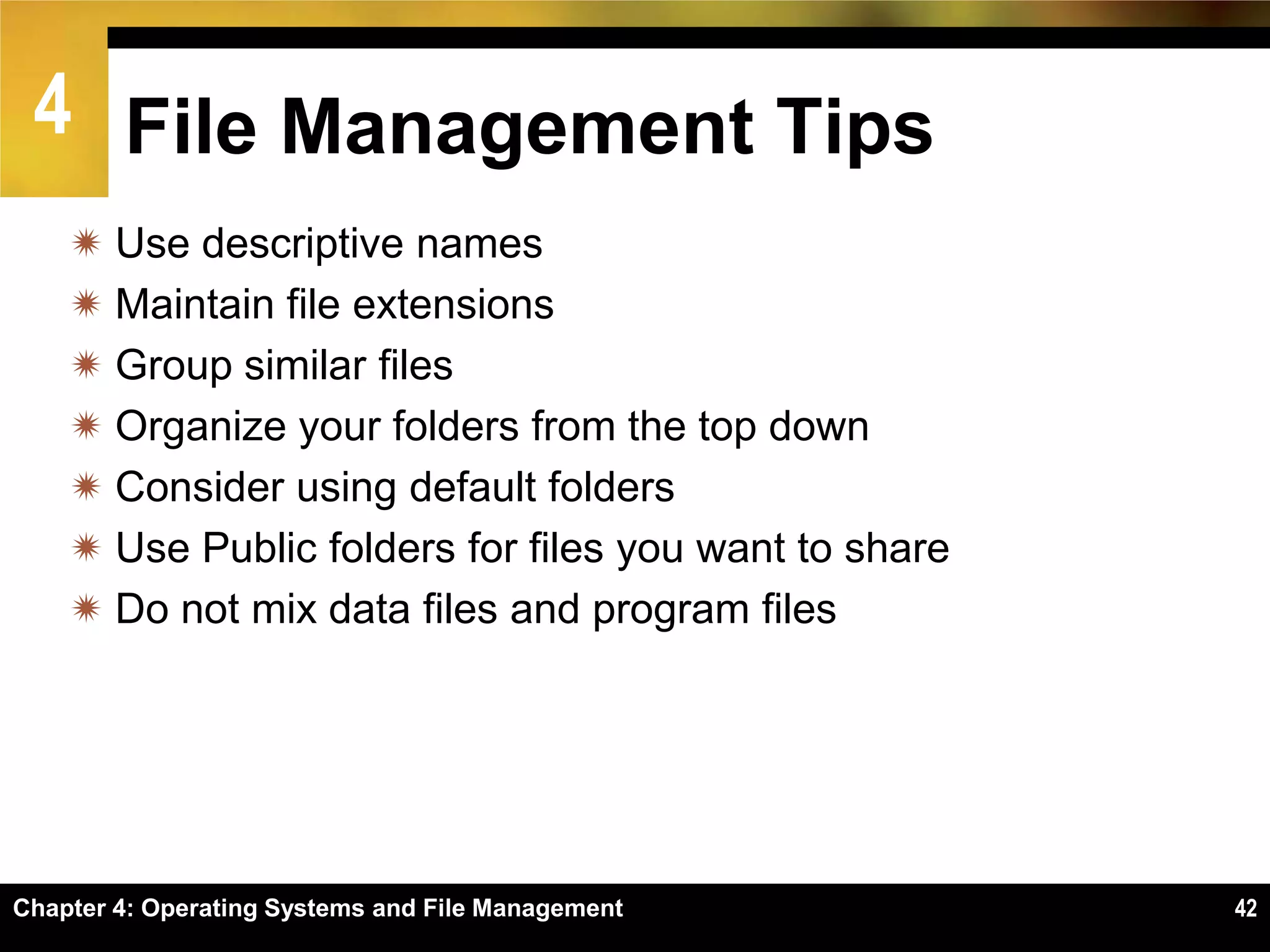 4 File Management Tips
     Use descriptive names
     Maintain file extensions
     Group similar files
     Organize your folders from the top down
     Consider using default folders
     Use Public folders for files you want to share
     Do not mix data files and program files




Chapter 4: Operating Systems and File Management       42
 