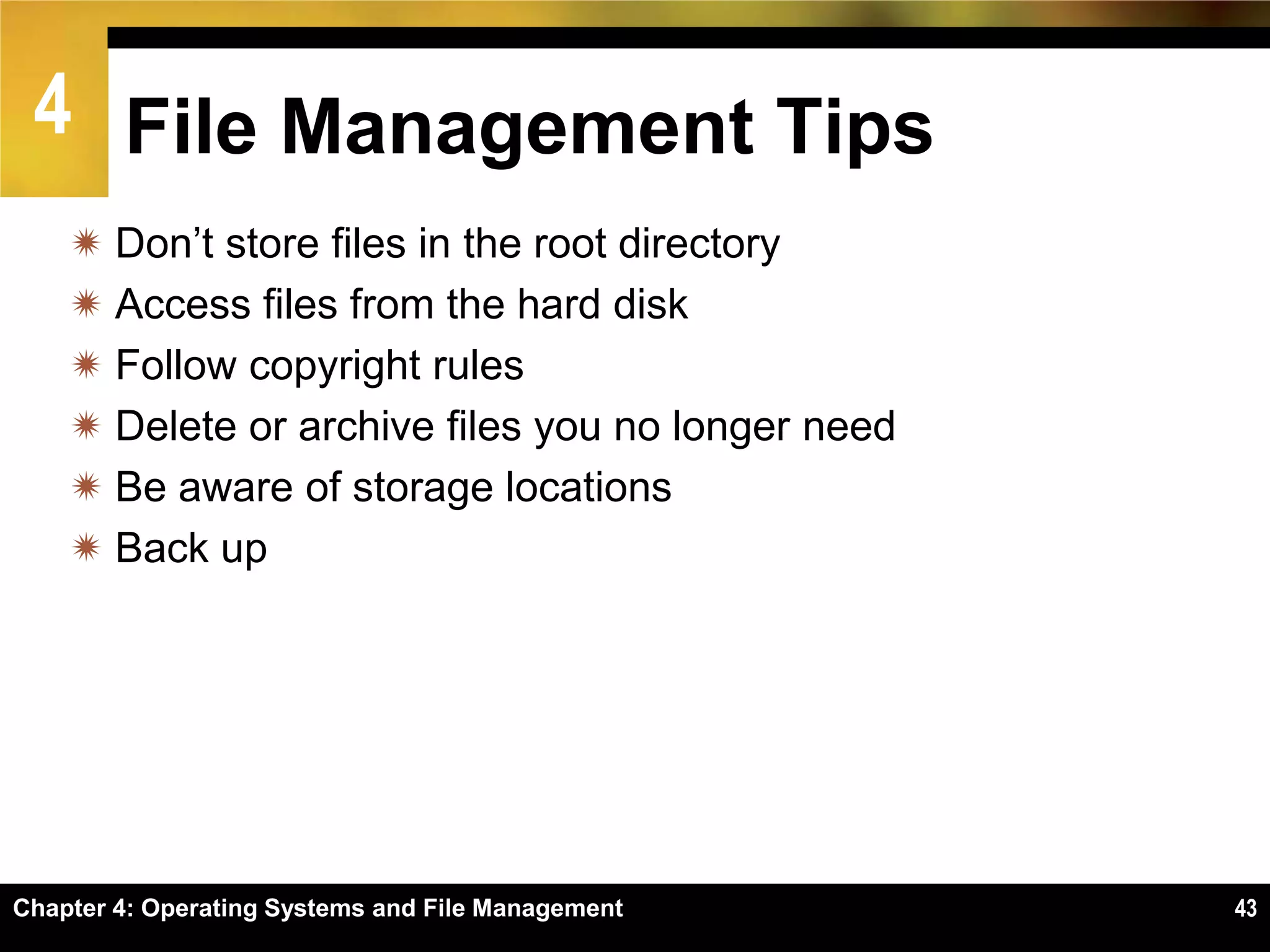 4 File Management Tips
     Don’t store files in the root directory
     Access files from the hard disk
     Follow copyright rules
     Delete or archive files you no longer need
     Be aware of storage locations
     Back up




Chapter 4: Operating Systems and File Management   43
 