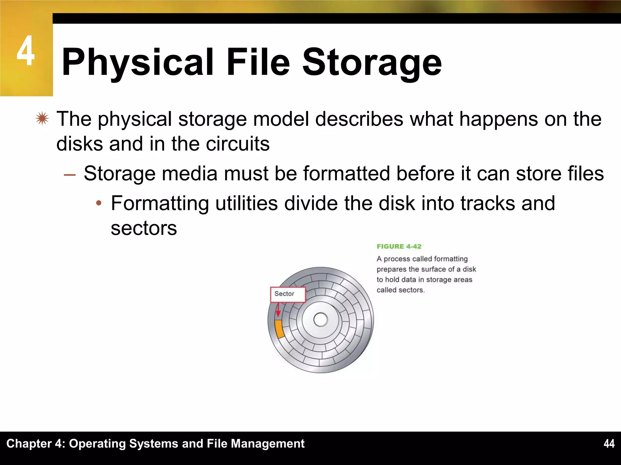 4 Physical File Storage
     The physical storage model describes what happens on the
      disks and in the circuits
       – Storage media must be formatted before it can store files
          • Formatting utilities divide the disk into tracks and
            sectors




Chapter 4: Operating Systems and File Management                 44
 