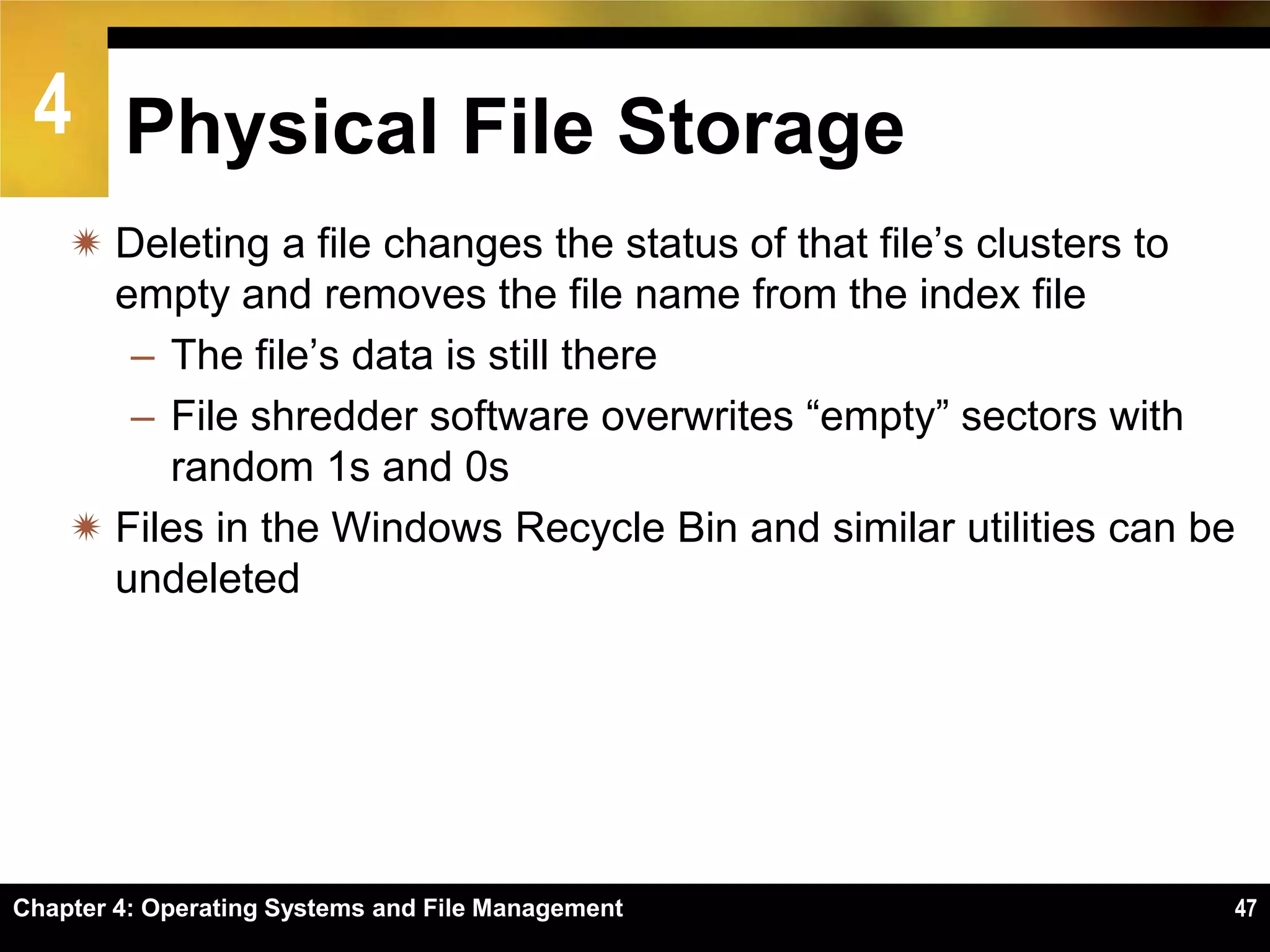 4 Physical File Storage
     Deleting a file changes the status of that file’s clusters to
      empty and removes the file name from the index file
       – The file’s data is still there
       – File shredder software overwrites ―empty‖ sectors with
         random 1s and 0s
     Files in the Windows Recycle Bin and similar utilities can be
      undeleted




Chapter 4: Operating Systems and File Management                  47
 
