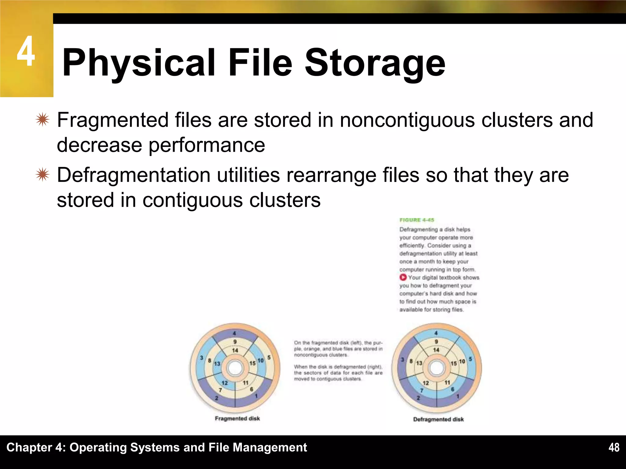 4 Physical File Storage
     Fragmented files are stored in noncontiguous clusters and
      decrease performance
     Defragmentation utilities rearrange files so that they are
      stored in contiguous clusters




Chapter 4: Operating Systems and File Management                   48
 
