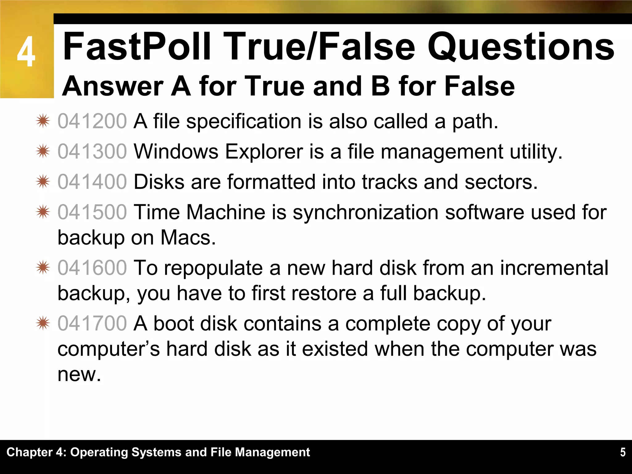 4 FastPoll True/False Questions
        Answer A for True and B for False
     041200 A file specification is also called a path.
     041300 Windows Explorer is a file management utility.
     041400 Disks are formatted into tracks and sectors.
     041500 Time Machine is synchronization software used for
      backup on Macs.
     041600 To repopulate a new hard disk from an incremental
      backup, you have to first restore a full backup.
     041700 A boot disk contains a complete copy of your
      computer’s hard disk as it existed when the computer was
      new.


Chapter 4: Operating Systems and File Management                 5
 