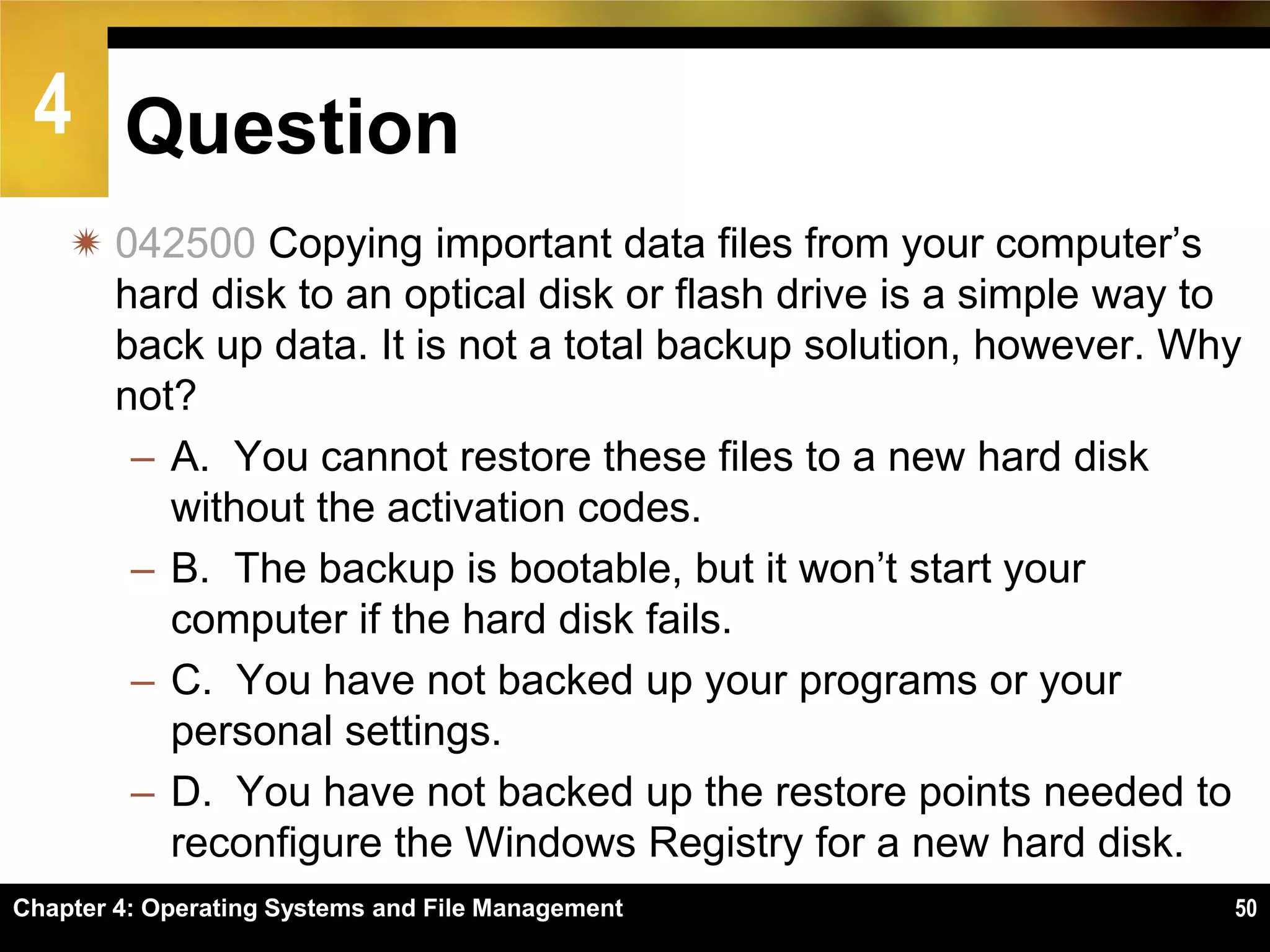 4 Question
     042500 Copying important data files from your computer’s
      hard disk to an optical disk or flash drive is a simple way to
      back up data. It is not a total backup solution, however. Why
      not?
       – A. You cannot restore these files to a new hard disk
         without the activation codes.
       – B. The backup is bootable, but it won’t start your
         computer if the hard disk fails.
       – C. You have not backed up your programs or your
         personal settings.
       – D. You have not backed up the restore points needed to
         reconfigure the Windows Registry for a new hard disk.
Chapter 4: Operating Systems and File Management                   50
 