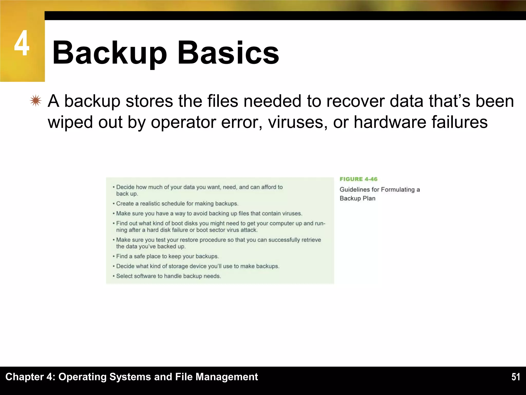 4 Backup Basics
     A backup stores the files needed to recover data that’s been
      wiped out by operator error, viruses, or hardware failures




Chapter 4: Operating Systems and File Management                 51
 