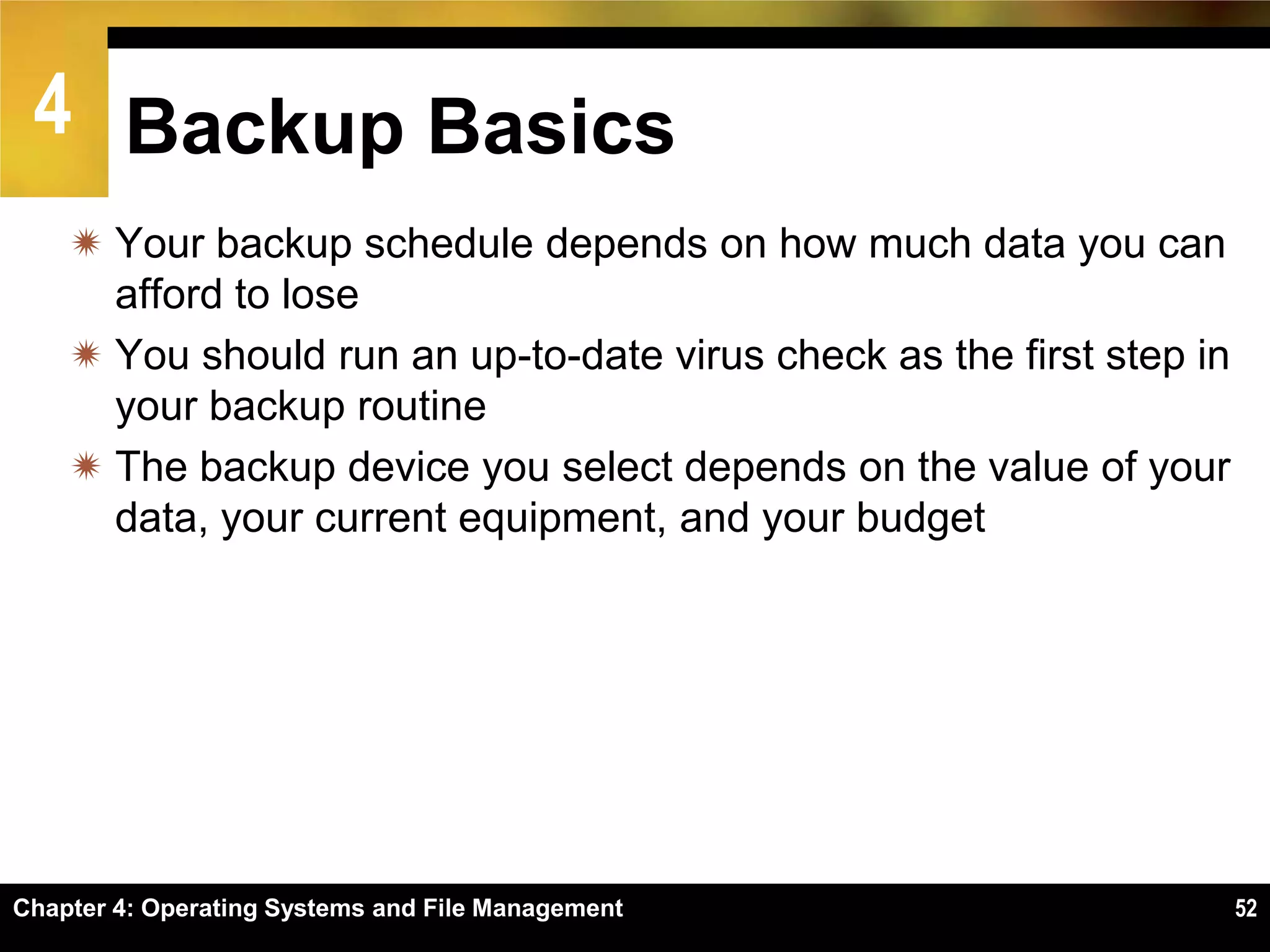 4 Backup Basics
     Your backup schedule depends on how much data you can
      afford to lose
     You should run an up-to-date virus check as the first step in
      your backup routine
     The backup device you select depends on the value of your
      data, your current equipment, and your budget




Chapter 4: Operating Systems and File Management                      52
 
