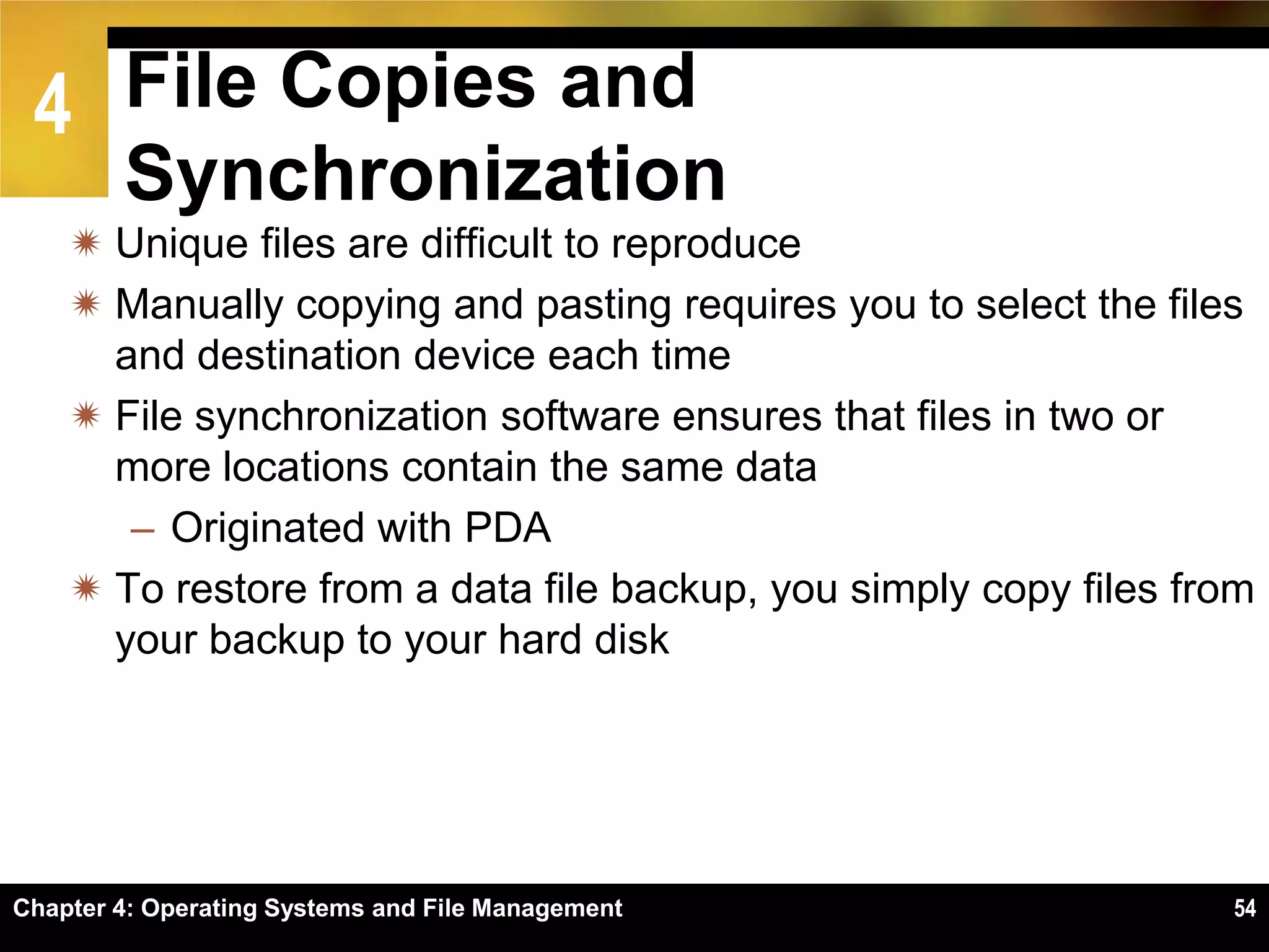 4 File Copies and
        Synchronization
     Unique files are difficult to reproduce
     Manually copying and pasting requires you to select the files
      and destination device each time
     File synchronization software ensures that files in two or
      more locations contain the same data
       – Originated with PDA
     To restore from a data file backup, you simply copy files from
      your backup to your hard disk




Chapter 4: Operating Systems and File Management                  54
 