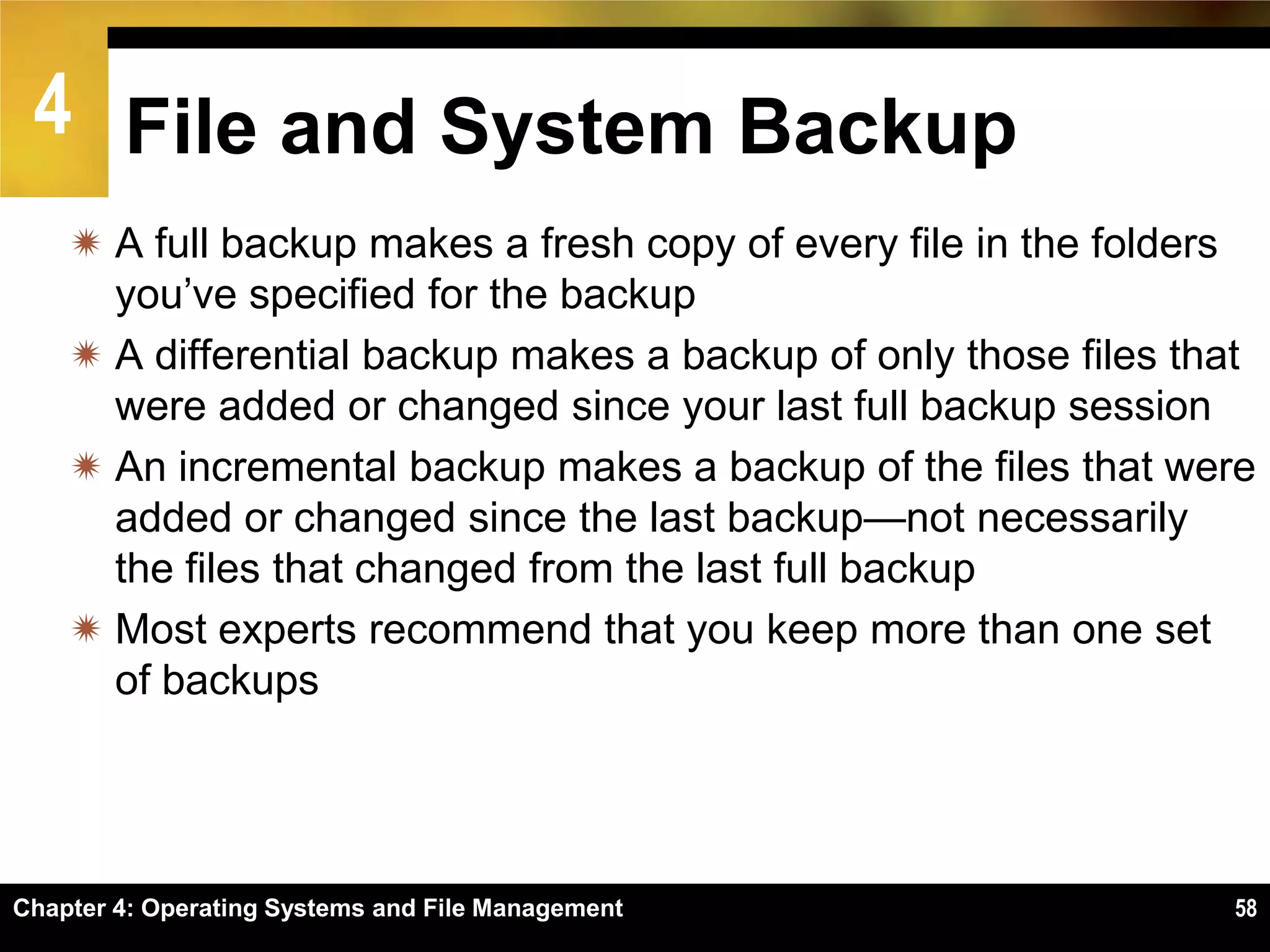 4 File and System Backup
     A full backup makes a fresh copy of every file in the folders
      you’ve specified for the backup
     A differential backup makes a backup of only those files that
      were added or changed since your last full backup session
     An incremental backup makes a backup of the files that were
      added or changed since the last backup—not necessarily
      the files that changed from the last full backup
     Most experts recommend that you keep more than one set
      of backups




Chapter 4: Operating Systems and File Management                 58
 