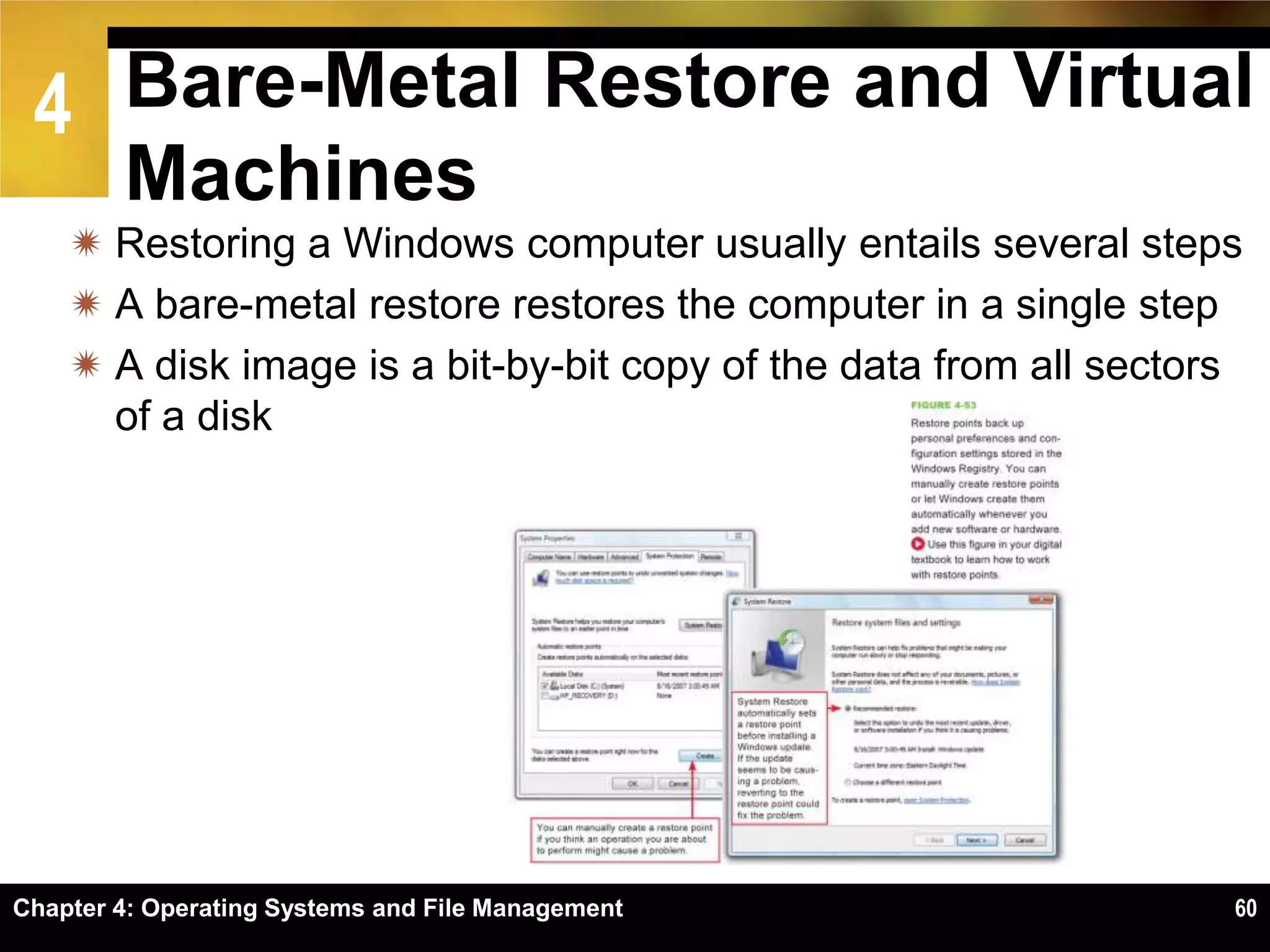 4 Bare-Metal Restore and Virtual
        Machines
     Restoring a Windows computer usually entails several steps
     A bare-metal restore restores the computer in a single step
     A disk image is a bit-by-bit copy of the data from all sectors
      of a disk




Chapter 4: Operating Systems and File Management                   60
 