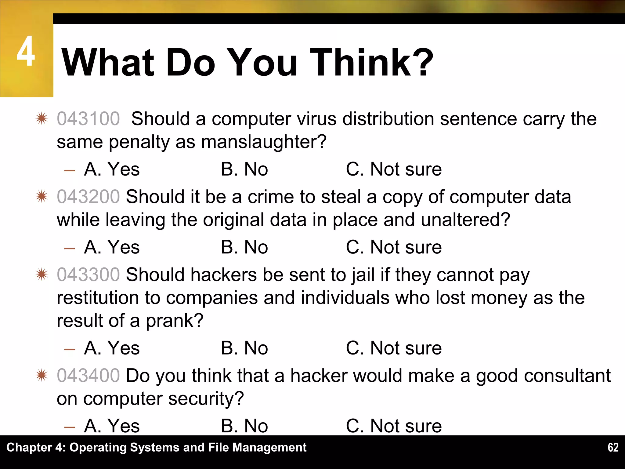 4 What Do You Think?
     043100 Should a computer virus distribution sentence carry the
      same penalty as manslaughter?
       – A. Yes           B. No            C. Not sure
     043200 Should it be a crime to steal a copy of computer data
      while leaving the original data in place and unaltered?
       – A. Yes           B. No            C. Not sure
     043300 Should hackers be sent to jail if they cannot pay
      restitution to companies and individuals who lost money as the
      result of a prank?
       – A. Yes           B. No            C. Not sure
     043400 Do you think that a hacker would make a good consultant
      on computer security?
       – A. Yes           B. No            C. Not sure
Chapter 4: Operating Systems and File Management                   62
 