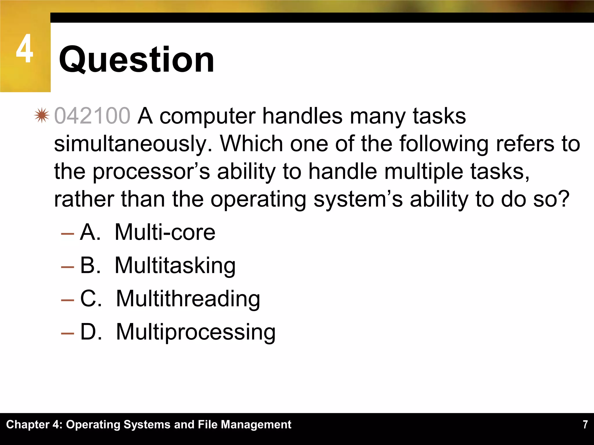 4 Question
    042100 A computer handles many tasks
     simultaneously. Which one of the following refers to
     the processor’s ability to handle multiple tasks,
     rather than the operating system’s ability to do so?
      – A. Multi-core
      – B. Multitasking
      – C. Multithreading
      – D. Multiprocessing


Chapter 4: Operating Systems and File Management            7
 