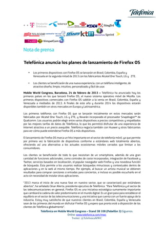 Nota de prensa

Telefónica anuncia los planes de lanzamiento de Firefox OS

    •   Los primeros dispositivos con Firefox OS se lanzarán en Brasil, Colombia, España y
        Venezuela en la segunda mitad de 2013 con los fabricantes Alcatel One Touch, LG y ZTE.

    •   Los clientes se beneficiarán de una nueva experiencia, con un teléfono inteligente, de
        atractivo diseño, limpio, intuitivo, personalizado y fácil de usar.

Mobile World Congress, Barcelona, 24 de febrero de 2013 – Telefónica ha anunciado hoy los
primeros países en los que lanzará Firefox OS, el nuevo sistema operativo móvil de Mozilla. Los
primeros dispositivos comerciales con Firefox OS saldrán a la venta en Brasil, Colombia, España y
Venezuela a mediados de 2013. A finales de este año y durante 2014 los dispositivos estarán
disponibles también en otros mercados en Europa y Latinoamérica.

Los primeros teléfonos con Firefox OS que se lanzarán inicialmente en estos mercados serán
fabricados por Alcatel One Touch, LG y ZTE, y llevarán incorporado el procesador Snapdragon™ de
Qualcomm. Los usuarios podrán elegir entre varios dispositivos a precios competitivos y respaldados
por las mejores tarifas de datos de Telefónica, lo que les permitirá disfrutar de una experiencia de
Internet atractiva a un precio asequible. Telefónica negocia también con Huawei y otros fabricantes
para ver cómo puede extenderse Firefox OS a más dispositivos.

El lanzamiento de Firefox OS marca un hito importante en el sector de telefonía móvil, ya que permite
por primera vez la fabricación de dispositivos conforme a estándares web totalmente abiertos,
ofreciendo así una alternativa a los actuales ecosistemas móviles cerrados que limitan a los
consumidores.

Los clientes se beneficiarán de todo lo que necesitan de un smartphone, además de una gran
cantidad de funciones adicionales, como controles de coste incorporados, integración de Facebook y
Twitter, servicios basados en localización, el popular navegador web Firefox y una novedosa función
de búsqueda. Ésta permite a los usuarios realizar búsquedas minuciosas y contextuales dentro de
aplicaciones y en la web al mismo tiempo. Por ejemplo, al buscar un artista musical se obtienen
resultados para comprar canciones o entradas para conciertos, e incluso es posible escucharlo en el
acto sin necesidad de instalar otras aplicaciones.

“2013 marca el inicio de una nueva fase en nuestro sector, que se caracterizará por estándares
abiertos”, ha señalado César Alierta, presidente ejecutivo de Telefónica. “Para Telefónica y el sector de
las telecomunicaciones en general, Firefox OS es una iniciativa estratégica sumamente importante
que cambiará la cadena de valor predominante en el mundo digital. Es un gran paso para restablecer el
equilibrio en el sector de las telecomunicaciones y una iniciativa que cuenta con un fuerte apoyo de la
industria. Estoy muy satisfecho de que nuestros clientes en Brasil, Colombia, España y Venezuela
sean de los primeros del mundo en disfrutar Firefox OS y espero que pronto esté a disposición de los
clientes de Telefónica globalmente”.
               Telefónica en Mobile World Congress – Stand 3B 108 (Pabellón 3) Síguenos:
                                    Online: www.telefonica.com/mwc
                                       Twitter: @TelefonicaMWC
 