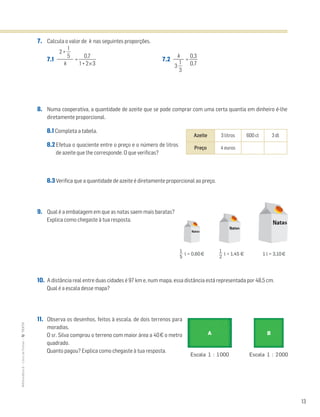13
MATemática6–LivrodeFichas–TEXTO
7. Calcula o valor de k nas seguintes proporções.
7.1 = ᎏ
1 +
0
2
,7
×3
ᎏ 7.2 = ᎏ
0
0
,
,
3
7
ᎏ
8. Numa cooperativa, a quantidade de azeite que se pode comprar com uma certa quantia em dinheiro é-lhe
diretamente proporcional.
8.1 Completa a tabela.
8.2 Efetua o quociente entre o preço e o número de litros
de azeite que lhe corresponde. O que verificas?
8.3 Verifica que a quantidade de azeite é diretamente proporcional ao preço.
9. Qual é a embalagem em que as natas saem mais baratas?
Explica como chegaste à tua resposta.
10. A distância real entre duas cidades é 97 km e, num mapa, essa distância está representada por 48,5 cm.
Qual é a escala desse mapa?
11. Observa os desenhos, feitos à escala, de dois terrenos para
moradias.
O sr. Silva comprou o terreno com maior área a 40€ o metro
quadrado.
Quanto pagou? Explica como chegaste à tua resposta.
2 + ᎏ
5
1
ᎏ
ᎏ
k
k
ᎏ
3 ᎏ
3
1
ᎏ
Azeite 3 litros 600 cl 3 dl
Preço 4 euros
l = 0,60¤
1
5
l = 1,45 ¤
1
2
1 l = 3,10¤
Escala 1 : 1000 Escala 1 : 2000
A B
 