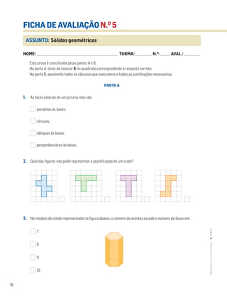 18
MATemática6–LivrodeFichas–TEXTO
ASSUNTO: Sólidos geométricos
FICHA DE AVALIAÇÃO N.O
5
NOME: _______________________________________________________________________ TURMA: ______________ N.O
: ________ AVAL.: ______________
Esta prova é constituída pelas partes A e B.
Na parte A, terás de colocar X no quadrado correspondente à resposta correta.
Na parte B, apresenta todos os cálculos que executares e todas as justificações necessárias.
PARTE A
1. As faces laterais de um prisma reto são:
paralelas às bases.
círculos.
oblíquas às bases.
perpendiculares às bases.
2. Qual das figuras não pode representar a planificação de um cubo?
3. No modelo de sólido representado na figura abaixo, o número de arestas excede o número de faces em:
7
8
9
10
 