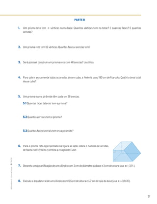 21
MATemática6–LivrodeFichas–TEXTO
PARTE B
1. Um prisma reto tem n vértices numa base. Quantos vértices tem no total? E quantas faces? E quantas
arestas?
2. Um prisma reto tem 62 vértices. Quantas faces e arestas tem?
3. Será possível construir um prisma reto com 46 arestas? Justifica.
4. Para cobrir exatamente todas as arestas de um cubo, a Noémia usou 180 cm de fita-cola. Qual é a área total
desse cubo?
5. Um prisma e uma pirâmide têm cada um 36 arestas.
5.1 Quantas faces laterais tem o prisma?
5.2 Quantos vértices tem o prisma?
5.3 Quantas faces laterais tem essa pirâmide?
6. Para o prisma reto representado na figura ao lado, indica o número de arestas,
de faces e de vértices e verifica a relação de Euler.
7. Desenha uma planificação de um cilindro com 2 cm de diâmetro da base e 3 cm de altura (usa π ≈ 3,14 ).
8. Calcula a área lateral de um cilindro com 6,5 cm de altura e 4,2 cm de raio da base (usa π ≈ 3,1416 ).
 