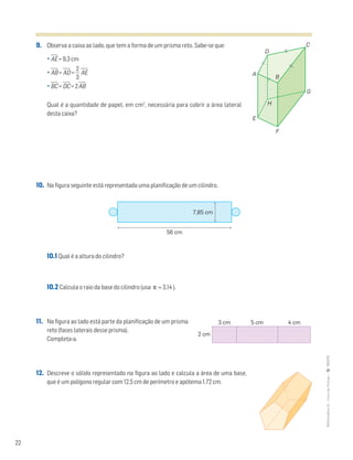 22
MATemática6–LivrodeFichas–TEXTO
9. Observa a caixa ao lado, que tem a forma de um prisma reto. Sabe-se que:
• AෆEෆ = 9,3 cm
• AෆBෆ = AෆDෆ = ᎏ
3
2
ᎏ AෆEෆ
• BෆCෆ = DෆCෆ = 2AෆBෆ
Qual é a quantidade de papel, em cm2
, necessária para cobrir a área lateral
desta caixa?
10. Na figura seguinte está representada uma planificação de um cilindro.
10.1 Qual é a altura do cilindro?
10.2 Calcula o raio da base do cilindro (usa π ≈ 3,14 ).
11. Na figura ao lado está parte da planificação de um prisma
reto (faces laterais desse prisma).
Completa-a.
12. Descreve o sólido representado na figura ao lado e calcula a área de uma base,
que é um polígono regular com 12,5 cm de perímetro e apótema 1,72 cm.
A
E
D
C
G
F
B
H
56 cm
7,85 cm
3 cm 5 cm 4 cm
2 cm
 