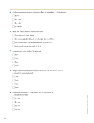 24
MATemática6–LivrodeFichas–TEXTO
5. O valor exato do volume de um cilindro com 2 dm de raio da base e 3 dm de altura é:
6 dm3
4 × π dm3
6 × π dm3
12 × π dm3
6. Quem tem um volume mais próximo de 1 litro?
Um cubo com 8 cm de aresta.
Um paralelepípedo retângulo com 8 cm por 12 cm por 10 cm.
Um cilindro com 90 cm2
de área da base e 10 cm de altura.
Uma garrafa com a capacidade de 98 cl.
7. A aresta de um cubo com 8 cm3
de volume é:
1 cm
2 cm
3 cm
4 cm
8. Um paralelepípedo retângulo tem 60 cm3
de volume e 20 cm2
de área da base.
A altura deste paralelepípedo é:
2 cm
3 cm
4 cm
5 cm
9. O volume de um cilindro é 37,68 cm3
e a área da base é 6,28 cm2
.
A altura deste cilindro é:
0,3 dm
0,4 dm
0,5 dm
0,6 dm
 