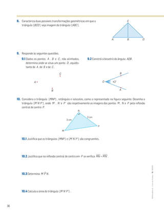 36
MATemática6–LivrodeFichas–TEXTO
8. Caracteriza duas possíveis transformações geométricas em que o
triângulo [BCD ] seja imagem do triângulo [ABC ] .
9. Responde às seguintes questões.
10. Considera o triângulo [MNP ] , retângulo e isósceles, como o representado na figura seguinte. Desenha o
triângulo [M’N’P’] , onde M’ , N’ e P’ são respetivamente as imagens dos pontos M , N e P pela reflexão
central de centro P .
10.1 Justifica que os triângulos [MNP] e [M’N’P’] são congruentes.
10.2 Justifica que na reflexão central de centro em P se verifica MෆNෆ = M’ෆN’ෆ .
10.3 Determina M’Pˆ’N .
10.4 Calcula a área do triângulo [M’N’P’] .
9.1 Dados os pontos A , B e C , não alinhados,
determina onde se situa um ponto D , equidis-
tante de A , de B e de C .
9.2 Constrói a bissetriz do ângulo AOB .
A
B
C B
A
42°O
M
N
P
3 cm
3 cm
A B D
C
 
