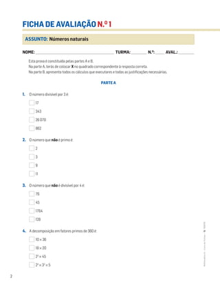 2
FICHA DE AVALIAÇÃO N.O
1
NOME: _______________________________________________________________________ TURMA: ______________ N.O
: ________ AVAL.: ______________
ASSUNTO: Números naturais
Esta prova é constituída pelas partes A e B.
Na parte A, terás de colocar X no quadrado correspondente à resposta correta.
Na parte B, apresenta todos os cálculos que executares e todas as justificações necessárias.
PARTE A
1. O número divisível por 3 é:
17
343
26 070
862
2. O número que não é primo é:
2
3
9
11
3. O número que não é divisível por 4 é:
76
45
1764
128
4. A decomposição em fatores primos de 360 é:
10 × 36
18 × 20
23
× 45
23
× 32
× 5
2
MATemática6–LivrodeFichas–TEXTO
 